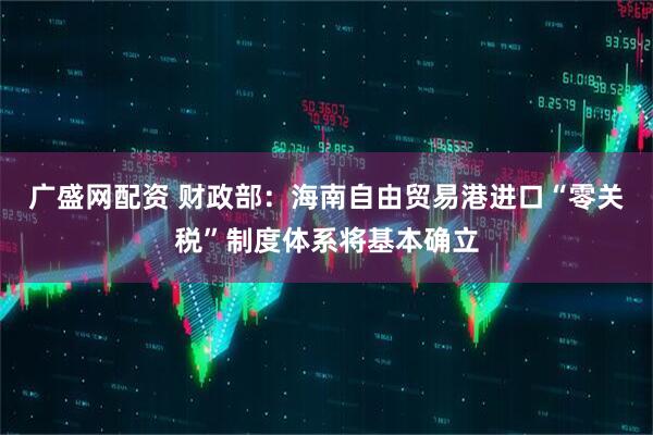 广盛网配资 财政部：海南自由贸易港进口“零关税”制度体系将基本确立