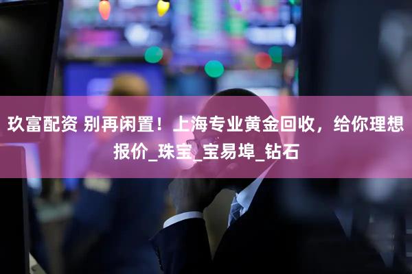 玖富配资 别再闲置！上海专业黄金回收，给你理想报价_珠宝_宝易埠_钻石
