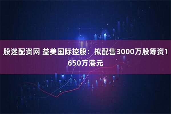 股迷配资网 益美国际控股：拟配售3000万股筹资1650万港元