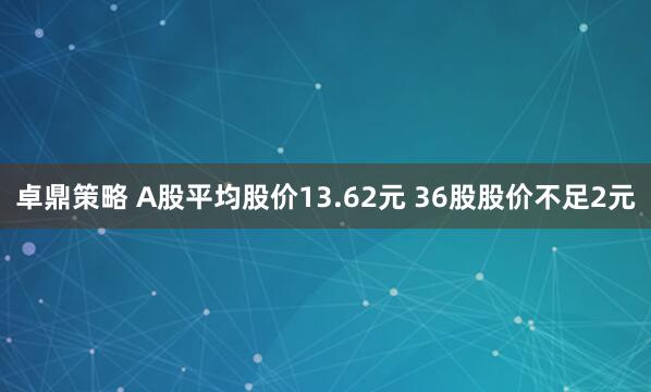 卓鼎策略 A股平均股价13.62元 36股股价不足2元